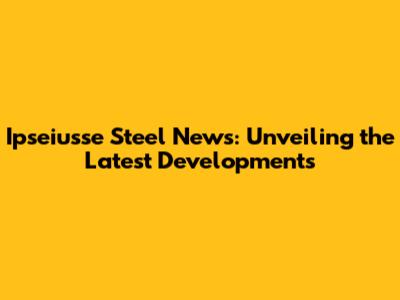 Ipseiusse Steel News: Unveiling the Latest Developments