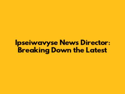 Ipseiwavyse News Director: Breaking Down the Latest
