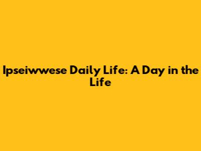 Ipseiwwese Daily Life: A Day in the Life