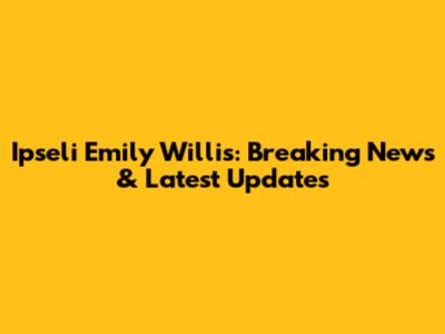Ipseli Emily Willis: Breaking News & Latest Updates