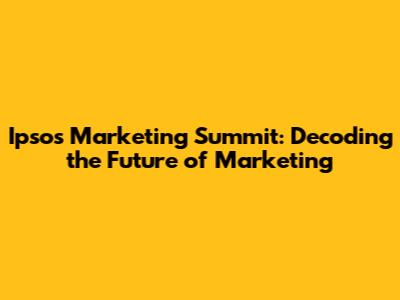 Ipsos Marketing Summit: Decoding the Future of Marketing