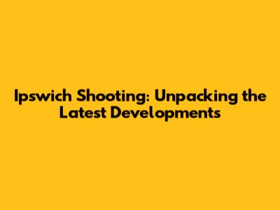 Ipswich Shooting: Unpacking the Latest Developments