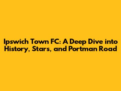 Ipswich Town FC: A Deep Dive into History, Stars, and Portman Road