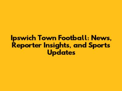 Ipswich Town Football: News, Reporter Insights, and Sports Updates