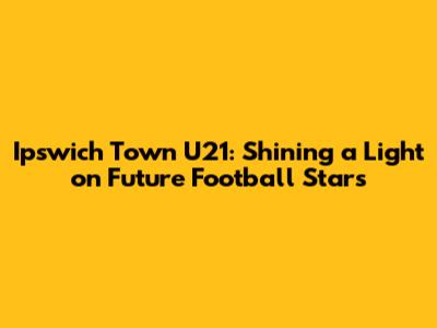 Ipswich Town U21: Shining a Light on Future Football Stars