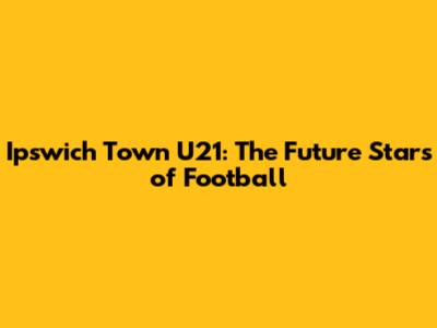 Ipswich Town U21: The Future Stars of Football