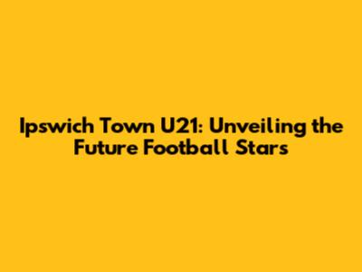 Ipswich Town U21: Unveiling the Future Football Stars