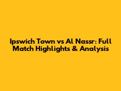Ipswich Town vs Al Nassr: Full Match Highlights & Analysis