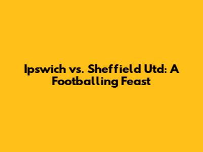 Ipswich vs. Sheffield Utd: A Footballing Feast