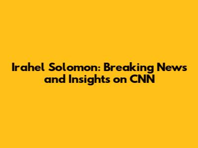 Irahel Solomon: Breaking News and Insights on CNN