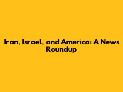 Iran, Israel, and America: A News Roundup