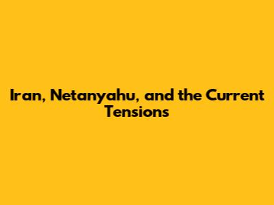 Iran, Netanyahu, and the Current Tensions