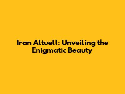 Iran Altuell: Unveiling the Enigmatic Beauty