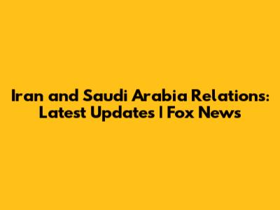 Iran and Saudi Arabia Relations: Latest Updates | Fox News