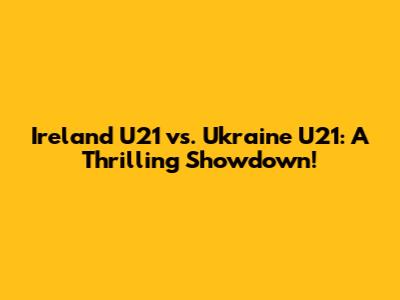 Ireland U21 vs. Ukraine U21: A Thrilling Showdown!