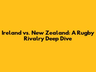 Ireland vs. New Zealand: A Rugby Rivalry Deep Dive