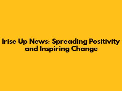 Irise Up News: Spreading Positivity and Inspiring Change