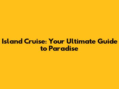 Island Cruise: Your Ultimate Guide to Paradise