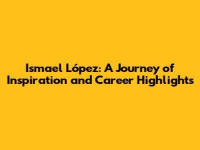 Ismael López: A Journey of Inspiration and Career Highlights