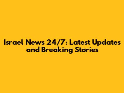 Israel News 24/7: Latest Updates and Breaking Stories
