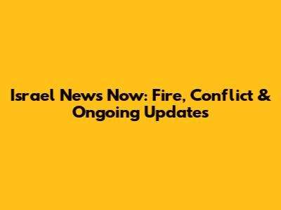 Israel News Now: Fire, Conflict & Ongoing Updates