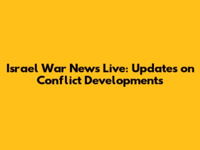 Israel War News Live: Updates on Conflict Developments