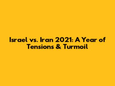 Israel vs. Iran 2021: A Year of Tensions & Turmoil