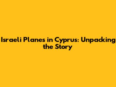 Israeli Planes in Cyprus: Unpacking the Story