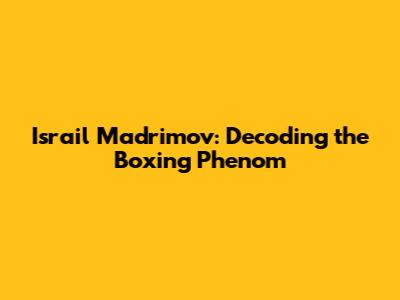 Israil Madrimov: Decoding the Boxing Phenom