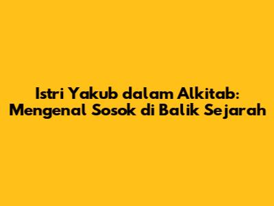 Istri Yakub dalam Alkitab: Mengenal Sosok di Balik Sejarah