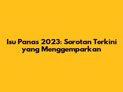 Isu Panas 2023: Sorotan Terkini yang Menggemparkan