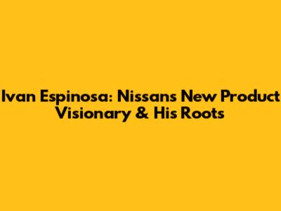 Ivan Espinosa: Nissan's New Product Visionary & His Roots