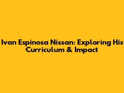 Ivan Espinosa Nissan: Exploring His Curriculum & Impact