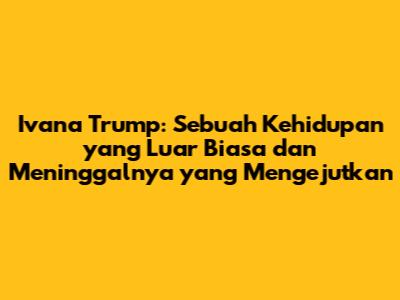 Ivana Trump: Sebuah Kehidupan yang Luar Biasa dan Meninggalnya yang Mengejutkan