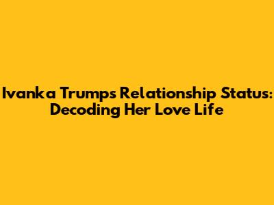 Ivanka Trump's Relationship Status: Decoding Her Love Life