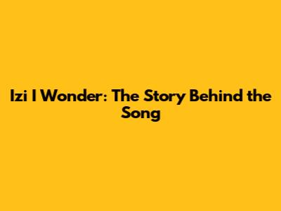 Izi I Wonder: The Story Behind the Song
