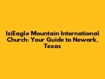 IziEagle Mountain International Church: Your Guide to Newark, Texas
