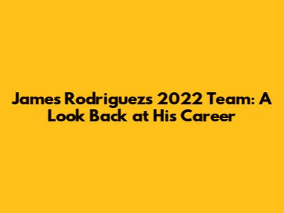 James Rodriguez's 2022 Team: A Look Back at His Career