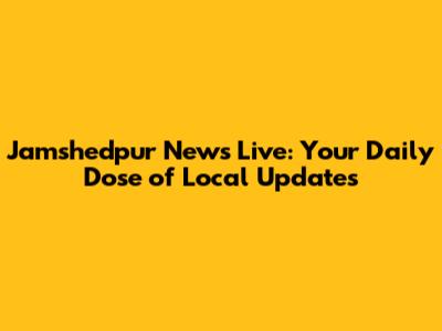 Jamshedpur News Live: Your Daily Dose of Local Updates
