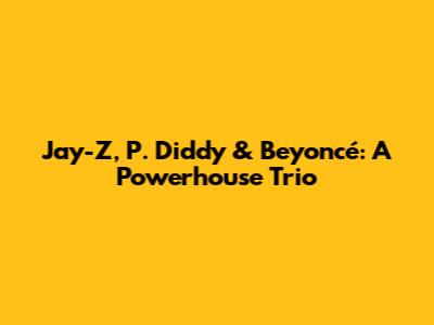 Jay-Z, P. Diddy & Beyoncé: A Powerhouse Trio