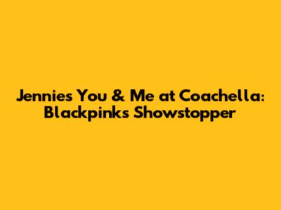 Jennie's 'You & Me' at Coachella: Blackpink's Showstopper