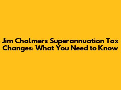 Jim Chalmers' Superannuation Tax Changes: What You Need to Know