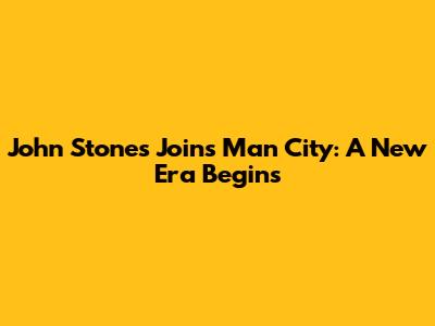 John Stones Joins Man City: A New Era Begins