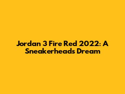 Jordan 3 Fire Red 2022: A Sneakerhead's Dream