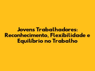 Jovens Trabalhadores: Reconhecimento, Flexibilidade e Equilíbrio no Trabalho