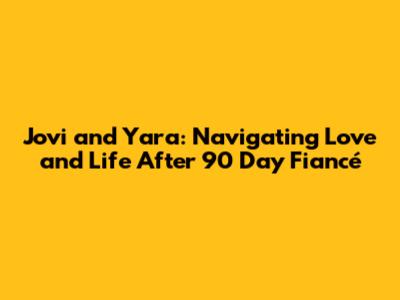 Jovi and Yara: Navigating Love and Life After 90 Day Fiancé