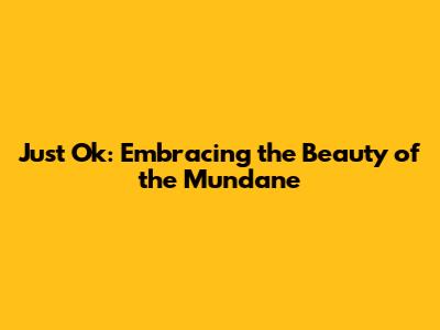 Just Ok: Embracing the Beauty of the Mundane