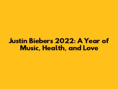 Justin Bieber's 2022: A Year of Music, Health, and Love