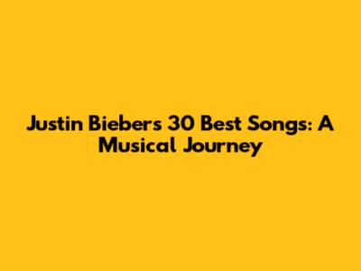 Justin Bieber's 30 Best Songs: A Musical Journey