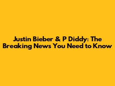 Justin Bieber & P Diddy: The Breaking News You Need to Know